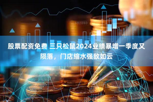 股票配资免费 三只松鼠2024业绩暴增一季度又陨落，门店缩水强敌如云