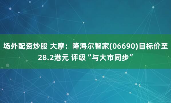 场外配资炒股 大摩：降海尔智家(06690)目标价至28.2港元 评级“与大市同步”
