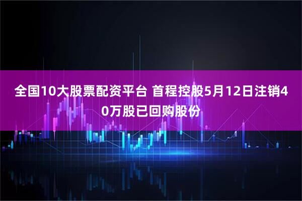 全国10大股票配资平台 首程控股5月12日注销40万股已回购股份