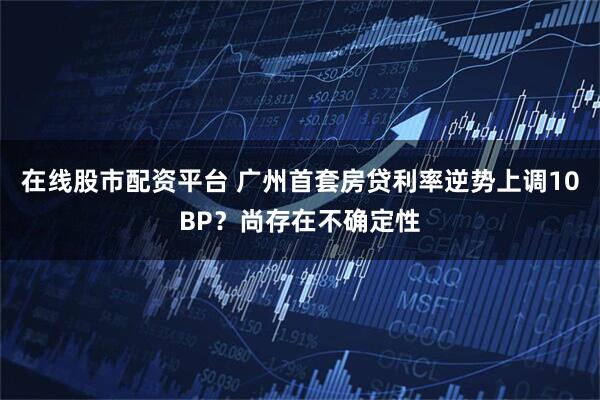 在线股市配资平台 广州首套房贷利率逆势上调10BP？尚存在不确定性