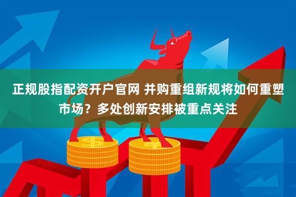 正规股指配资开户官网 并购重组新规将如何重塑市场？多处创新安排被重点关注