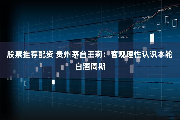 股票推荐配资 贵州茅台王莉：客观理性认识本轮白酒周期