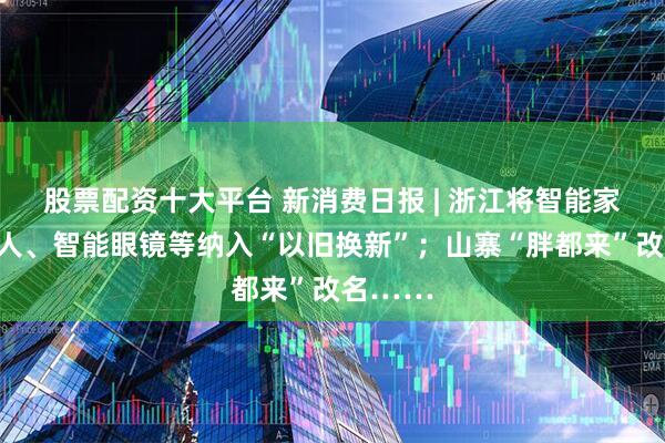 股票配资十大平台 新消费日报 | 浙江将智能家居机器人、智能眼镜等纳入“以旧换新”；山寨“胖都来”改名……