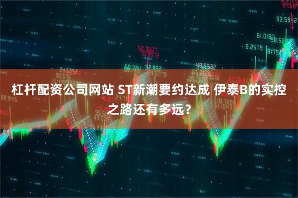 杠杆配资公司网站 ST新潮要约达成 伊泰B的实控之路还有多远？