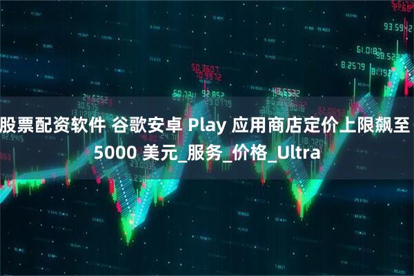 股票配资软件 谷歌安卓 Play 应用商店定价上限飙至 5000 美元_服务_价格_Ultra