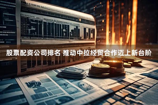 股票配资公司排名 推动中拉经贸合作迈上新台阶