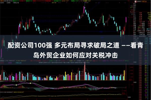 配资公司100强 多元布局寻求破局之道 ——看青岛外贸企业如何应对关税冲击