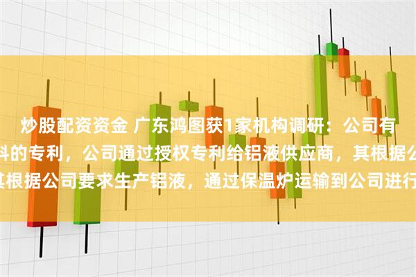 炒股配资资金 广东鸿图获1家机构调研：公司有两个系列的免热处理材料的专利，公司通过授权专利给铝液供应商，其根据公司要求生产铝液，通过保温炉运输到公司进行生产（附调研问答）