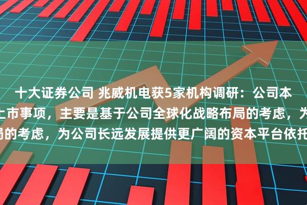 十大证券公司 兆威机电获5家机构调研：公司本次拟发行H股并在香港上市事项，主要是基于公司全球化战略布局的考虑，为公司长远发展提供更广阔的资本平台依托（附调研问答）