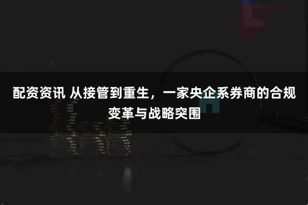 配资资讯 从接管到重生，一家央企系券商的合规变革与战略突围