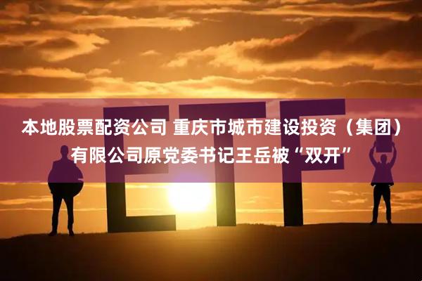 本地股票配资公司 重庆市城市建设投资（集团）有限公司原党委书记王岳被“双开”