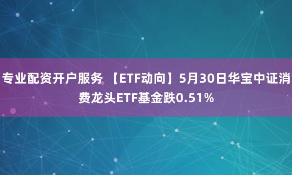 专业配资开户服务 【ETF动向】5月30日华宝中证消费龙头ETF基金跌0.51%