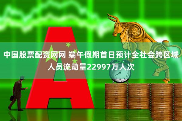 中国股票配资网网 端午假期首日预计全社会跨区域人员流动量22997万人次