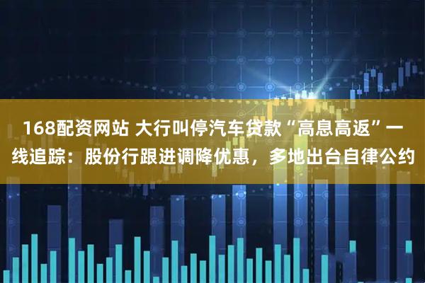 168配资网站 大行叫停汽车贷款“高息高返”一线追踪：股份行跟进调降优惠，多地出台自律公约