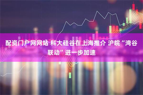 配资门户网网站 科大硅谷在上海推介 沪皖“湾谷联动”进一步加速