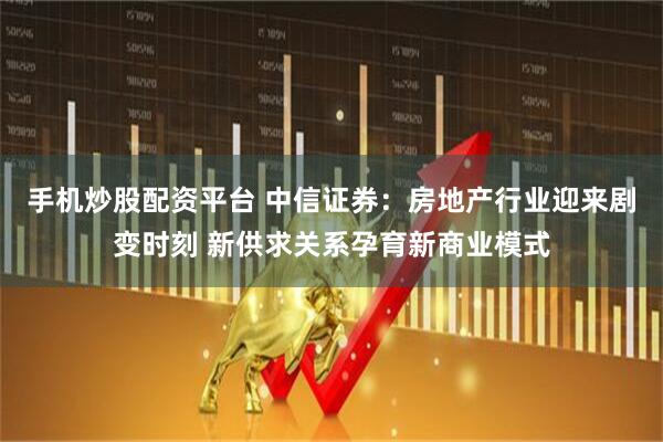 手机炒股配资平台 中信证券：房地产行业迎来剧变时刻 新供求关系孕育新商业模式