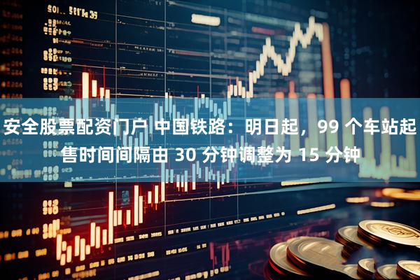 安全股票配资门户 中国铁路：明日起，99 个车站起售时间间隔由 30 分钟调整为 15 分钟