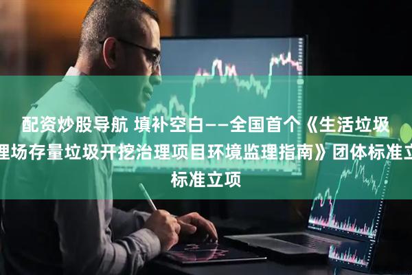 配资炒股导航 填补空白——全国首个《生活垃圾填埋场存量垃圾开挖治理项目环境监理指南》团体标准立项