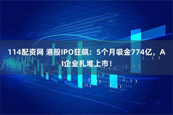 114配资网 港股IPO狂飙：5个月吸金774亿，AI企业扎堆上市！
