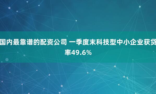 国内最靠谱的配资公司 一季度末科技型中小企业获贷率49.6%