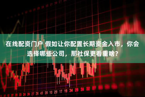 在线配资门户 假如让你配置长期资金入市，你会选择哪些公司，那社保更看重啥？