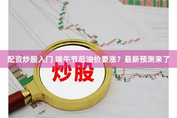配资炒股入门 端午节后油价要涨？最新预测来了