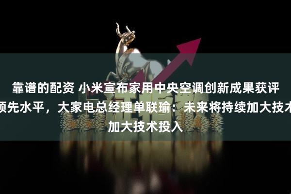 靠谱的配资 小米宣布家用中央空调创新成果获评国际领先水平，大家电总经理单联瑜：未来将持续加大技术投入
