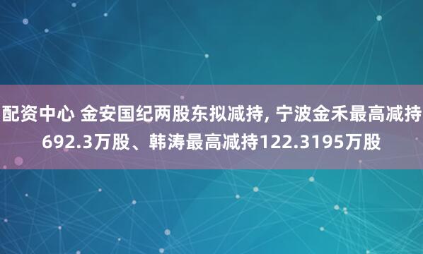 配资中心 金安国纪两股东拟减持, 宁波金禾最高减持692.3万股、韩涛最高减持122.3195万股