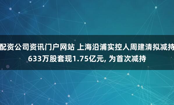 配资公司资讯门户网站 上海沿浦实控人周建清拟减持633万股套现1.75亿元, 为首次减持