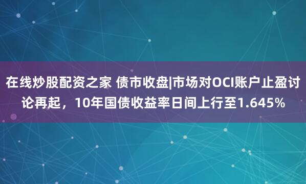在线炒股配资之家 债市收盘|市场对OCI账户止盈讨论再起，10年国债收益率日间上行至1.645%