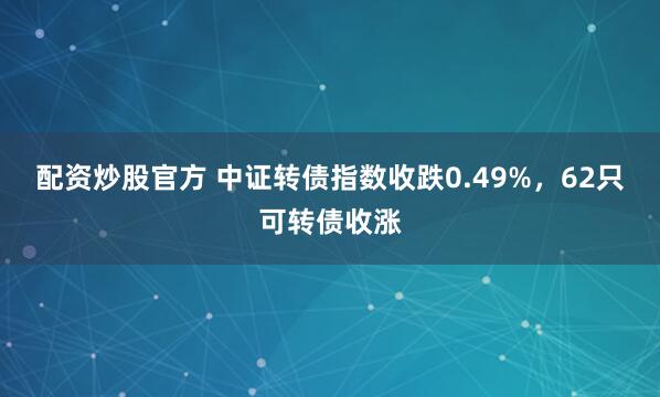 配资炒股官方 中证转债指数收跌0.49%，62只可转债收涨