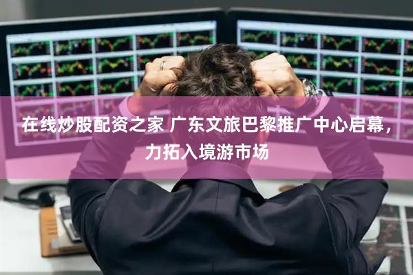 在线炒股配资之家 广东文旅巴黎推广中心启幕，力拓入境游市场