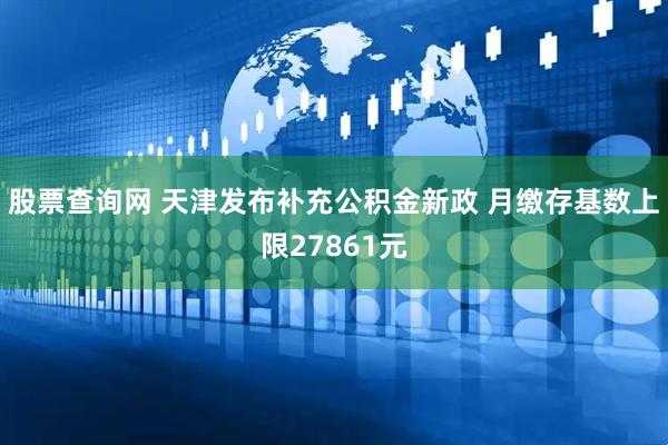 股票查询网 天津发布补充公积金新政 月缴存基数上限27861元