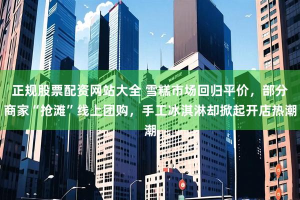 正规股票配资网站大全 雪糕市场回归平价，部分商家“抢滩”线上团购，手工冰淇淋却掀起开店热潮