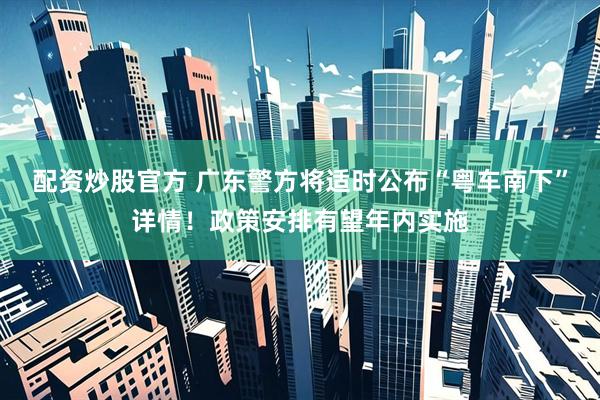 配资炒股官方 广东警方将适时公布“粤车南下”详情！政策安排有望年内实施