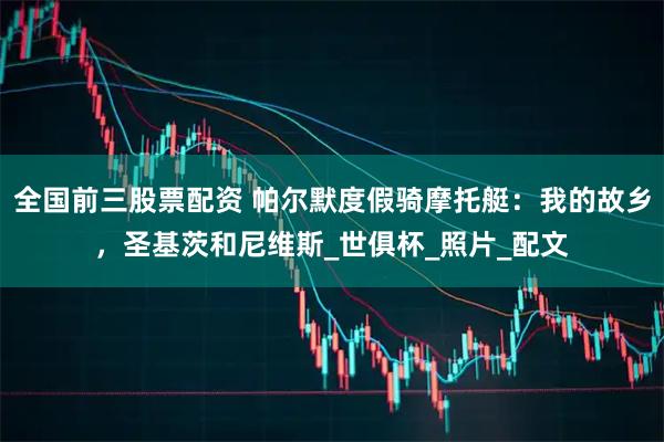 全国前三股票配资 帕尔默度假骑摩托艇：我的故乡，圣基茨和尼维斯_世俱杯_照片_配文