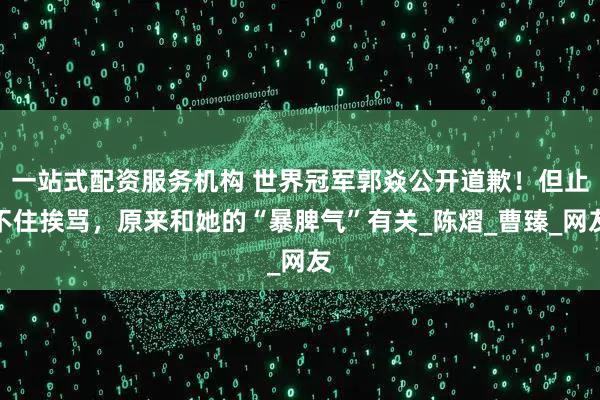 一站式配资服务机构 世界冠军郭焱公开道歉！但止不住挨骂，原来和她的“暴脾气”有关_陈熠_曹臻_网友