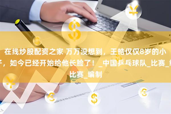 在线炒股配资之家 万万没想到，王皓仅仅8岁的小儿子，如今已经开始给他长脸了！_中国乒乓球队_比赛_编制