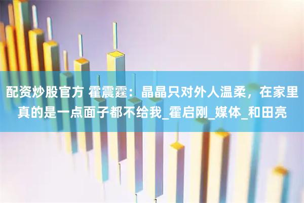 配资炒股官方 霍震霆：晶晶只对外人温柔，在家里真的是一点面子都不给我_霍启刚_媒体_和田亮