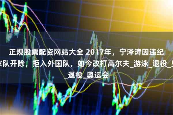 正规股票配资网站大全 2017年，宁泽涛因违纪被国家队开除，拒入外国队，如今改打高尔夫_游泳_退役_奥运会