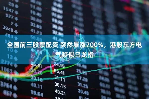 全国前三股票配资 突然暴涨700%，港股东方电气疑似乌龙指