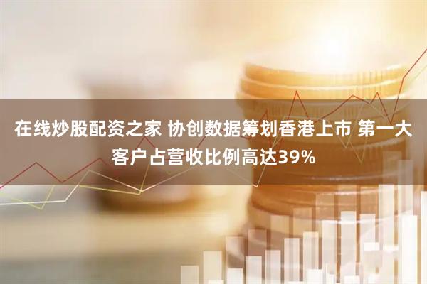 在线炒股配资之家 协创数据筹划香港上市 第一大客户占营收比例高达39%