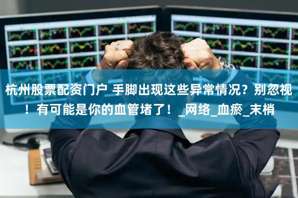 杭州股票配资门户 手脚出现这些异常情况？别忽视！有可能是你的血管堵了！_网络_血瘀_末梢