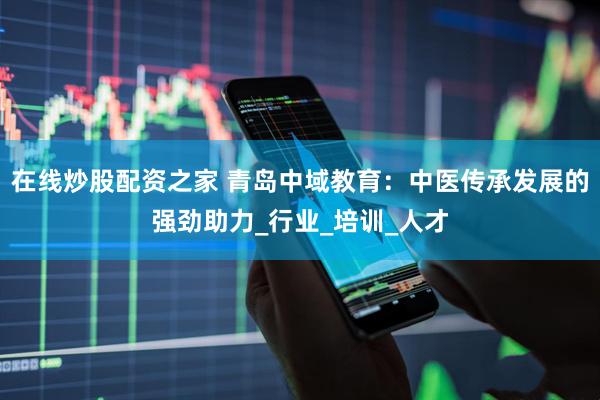 在线炒股配资之家 青岛中域教育：中医传承发展的强劲助力_行业_培训_人才