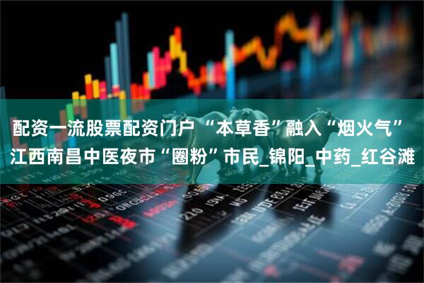 配资一流股票配资门户 “本草香”融入“烟火气” 江西南昌中医夜市“圈粉”市民_锦阳_中药_红谷滩