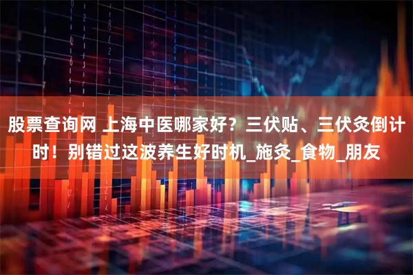 股票查询网 上海中医哪家好？三伏贴、三伏灸倒计时！别错过这波养生好时机_施灸_食物_朋友