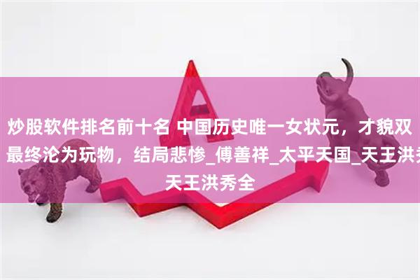 炒股软件排名前十名 中国历史唯一女状元，才貌双绝，最终沦为玩物，结局悲惨_傅善祥_太平天国_天王洪秀全