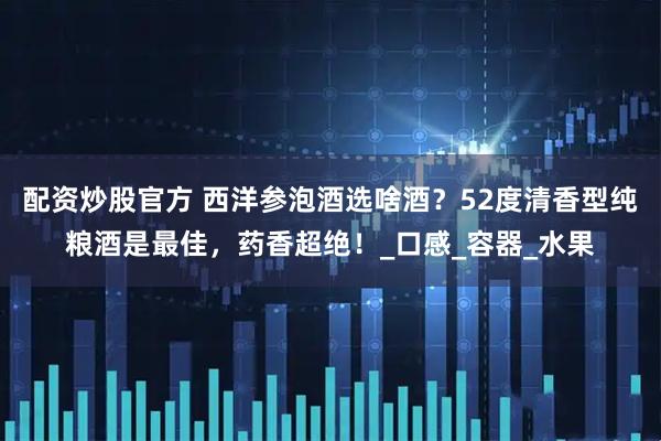 配资炒股官方 西洋参泡酒选啥酒？52度清香型纯粮酒是最佳，药香超绝！_口感_容器_水果