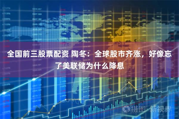 全国前三股票配资 陶冬：全球股市齐涨，好像忘了美联储为什么降息