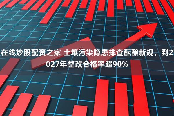 在线炒股配资之家 土壤污染隐患排查酝酿新规，到2027年整改合格率超90%